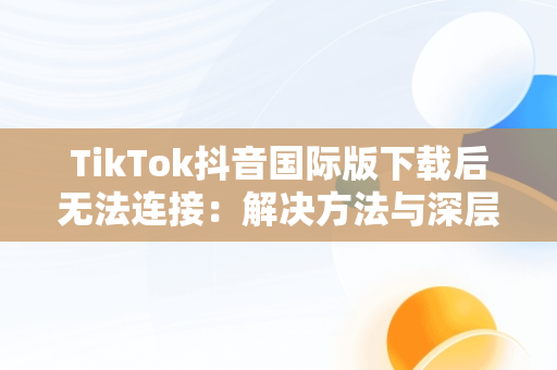 TikTok抖音国际版下载后无法连接：解决方法与深层思考，国际服抖音tiktok下载为什么看不了 