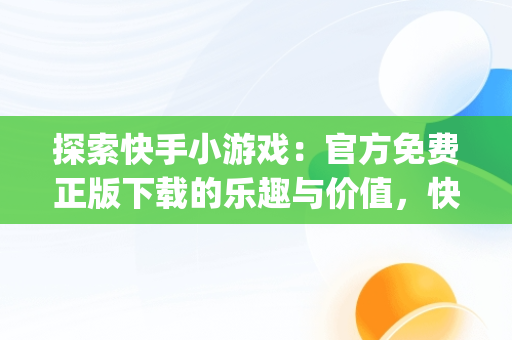 探索快手小游戏：官方免费正版下载的乐趣与价值，快手小游戏app官网 