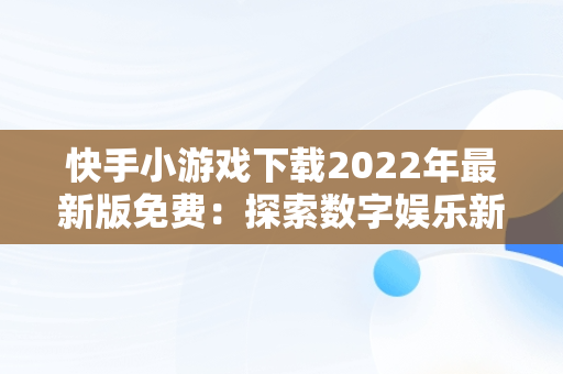 快手小游戏下载2022年最新版免费：探索数字娱乐新天地， 