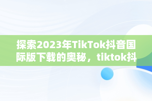 探索2023年TikTok抖音国际版下载的奥秘，tiktok抖音国际版下载海外版安卓 