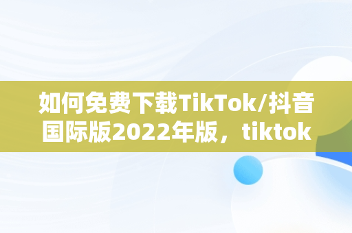 如何免费下载TikTok/抖音国际版2022年版，tiktok抖音国际版下载安装 