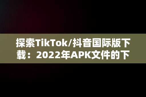 探索TikTok/抖音国际版下载：2022年APK文件的下载指南，tiktok抖音国际版下载2022 