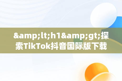 &lt;h1&gt;探索TikTok抖音国际版下载：2020年新趋势&lt;/h1&gt;，tiktok抖音国际版下载安装 