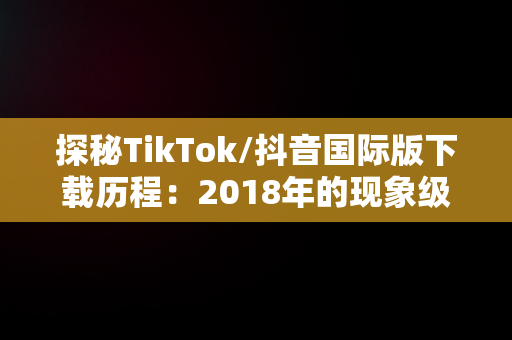 探秘TikTok/抖音国际版下载历程：2018年的现象级应用，TikTok抖音国际版下载安装教程 