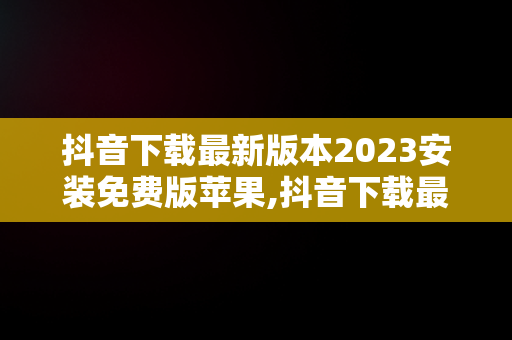 抖音下载最新版本2023安装免费版苹果,抖音下载最新版本2023安装免费版苹果手机