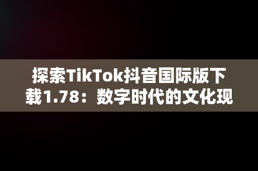 探索TikTok抖音国际版下载1.78：数字时代的文化现象，tiktok抖音国际版下载安装 