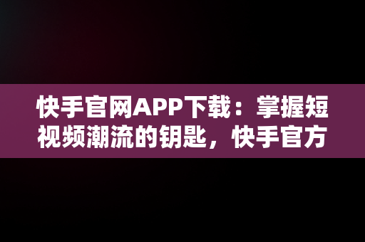 快手官网APP下载：掌握短视频潮流的钥匙，快手官方网站下载 