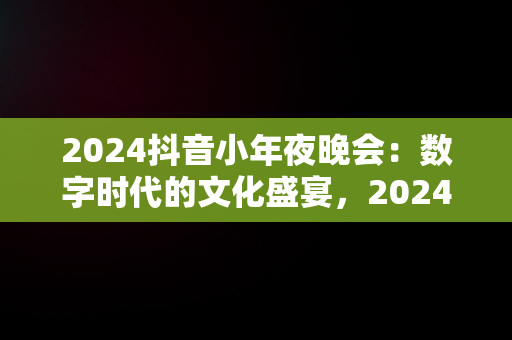 2024抖音小年夜晚会：数字时代的文化盛宴，2024抖音小年夜晚会主持人 