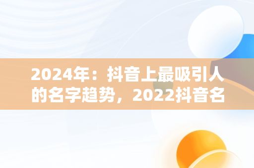 2024年：抖音上最吸引人的名字趋势，2022抖音名字 