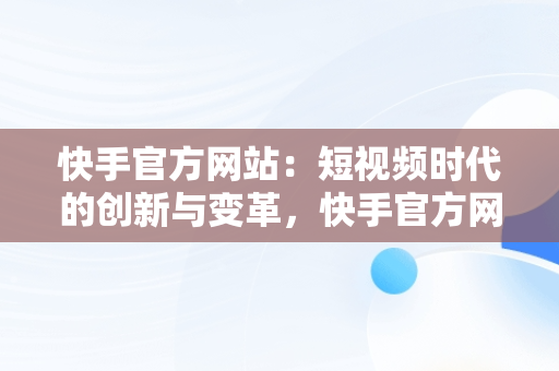 快手官方网站：短视频时代的创新与变革，快手官方网站下载 