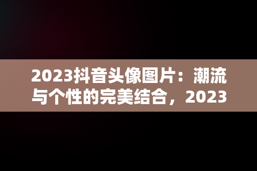 2023抖音头像图片：潮流与个性的完美结合，2023抖音头像图片新款 