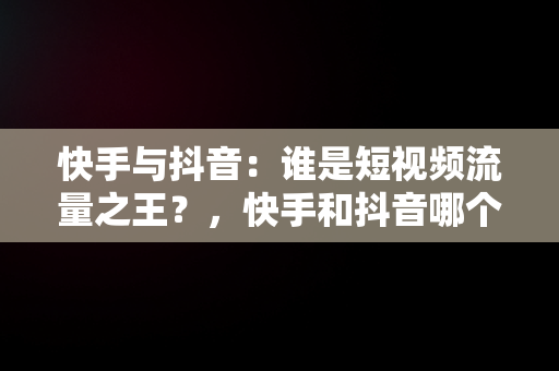 快手与抖音：谁是短视频流量之王？，快手和抖音哪个流量大,有什么区别 