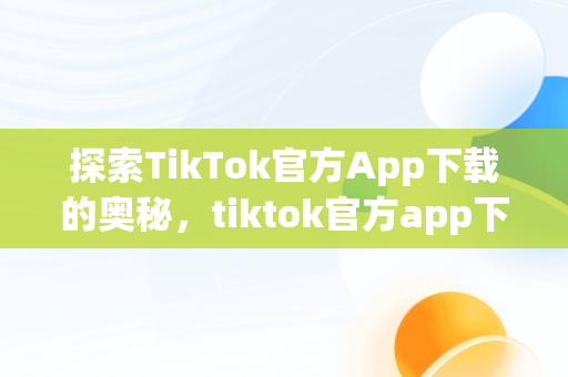 探索TikTok官方App下载的奥秘，tiktok官方app下载最新版 