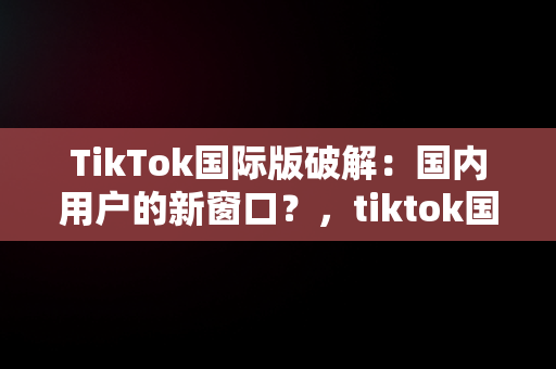 TikTok国际版破解：国内用户的新窗口？，tiktok国际版破解国内可用免登录 