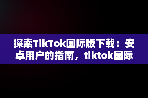 探索TikTok国际版下载：安卓用户的指南，tiktok国际版下载安卓版最新版本 