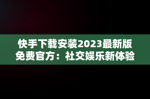 快手下载安装2023最新版免费官方：社交娱乐新体验，恢复原来快手 