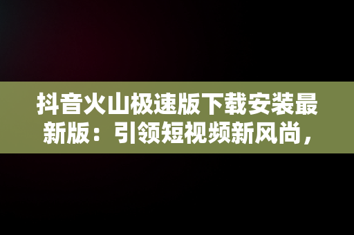 抖音火山极速版下载安装最新版：引领短视频新风尚，下载个抖音火山极速版 