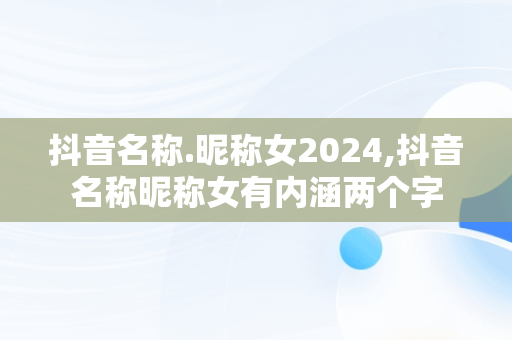 抖音名称.昵称女2024,抖音名称昵称女有内涵两个字