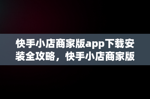 快手小店商家版app下载安装全攻略，快手小店商家版app下载安装最新版 