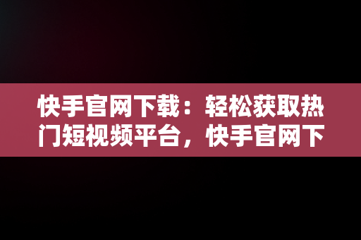 快手官网下载：轻松获取热门短视频平台，快手官网下载免费 