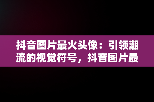 抖音图片最火头像：引领潮流的视觉符号，抖音图片最火背景图 