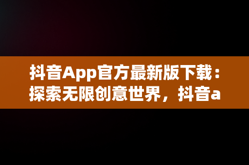 抖音App官方最新版下载：探索无限创意世界，抖音app官方最新版下载免费 