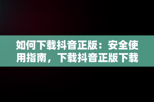 如何下载抖音正版：安全使用指南，下载抖音正版下载抖音火山版 