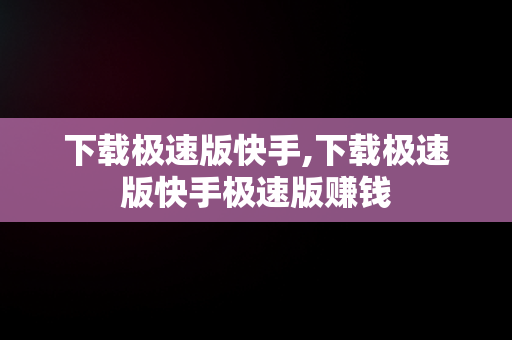下载极速版快手,下载极速版快手极速版赚钱