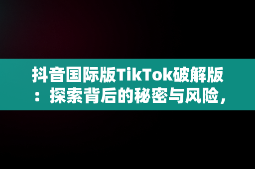 抖音国际版TikTok破解版：探索背后的秘密与风险，抖音国际版tiktok破解版免费 