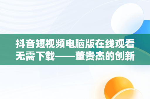 抖音短视频电脑版在线观看无需下载——董贵杰的创新之举，抖音短视频在电脑上怎么安装 