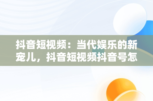 抖音短视频：当代娱乐的新宠儿，抖音短视频抖音号怎么去掉 