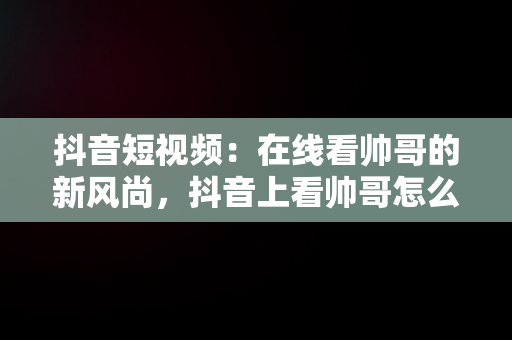 抖音短视频：在线看帅哥的新风尚，抖音上看帅哥怎么说 