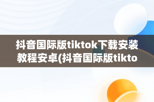 抖音国际版tiktok下载安装教程安卓(抖音国际版tiktok v953下载)