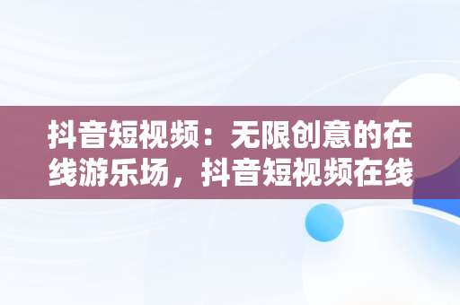 抖音短视频：无限创意的在线游乐场，抖音短视频在线是什么意思 
