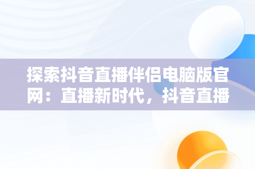 探索抖音直播伴侣电脑版官网：直播新时代，抖音直播伴侣电脑版视频直播怎么用 