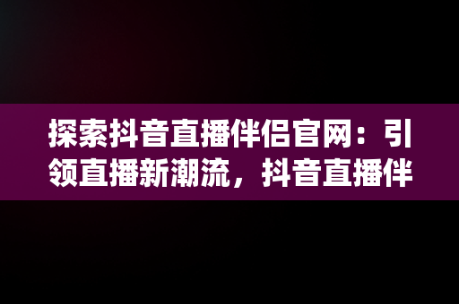 探索抖音直播伴侣官网：引领直播新潮流，抖音直播伴侣官网下载(内测版) 