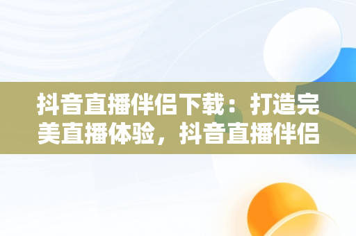 抖音直播伴侣下载：打造完美直播体验，抖音直播伴侣下载不了怎么办 