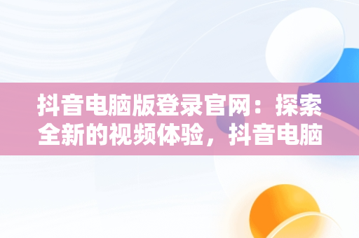 抖音电脑版登录官网：探索全新的视频体验，抖音电脑版登录官网下载 