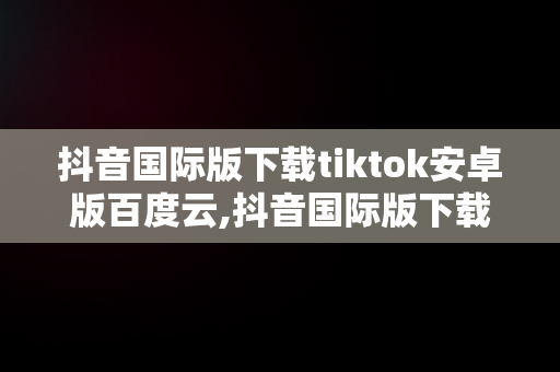 抖音国际版下载tiktok安卓版百度云,抖音国际版下载tiktok安卓版