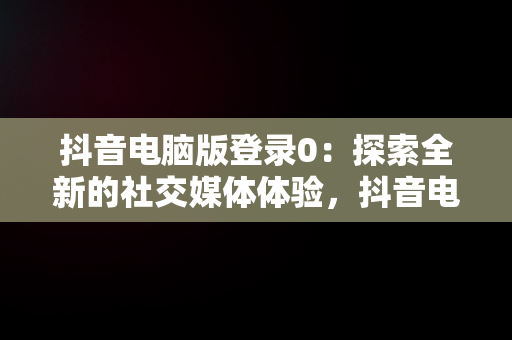 抖音电脑版登录0：探索全新的社交媒体体验，抖音电脑版登录方法 
