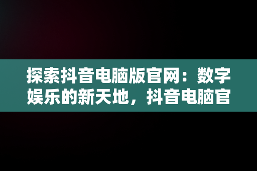 探索抖音电脑版官网：数字娱乐的新天地，抖音电脑官网免费下载 