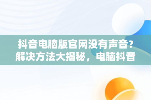 抖音电脑版官网没有声音？解决方法大揭秘，电脑抖音官网怎么打不开 