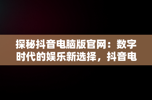 探秘抖音电脑版官网：数字时代的娱乐新选择，抖音电脑版官网登录入口 