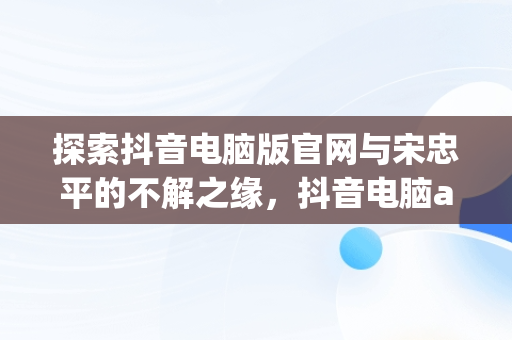 探索抖音电脑版官网与宋忠平的不解之缘，抖音电脑app官网 