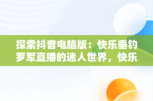 探索抖音电脑版：快乐垂钓罗军直播的迷人世界，快乐垂钓抖音直播间 