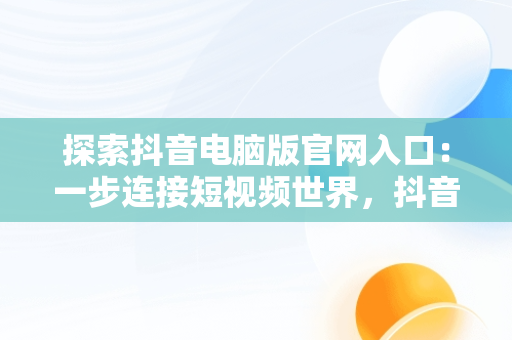 探索抖音电脑版官网入口：一步连接短视频世界，抖音电脑版官网入口网址大全 