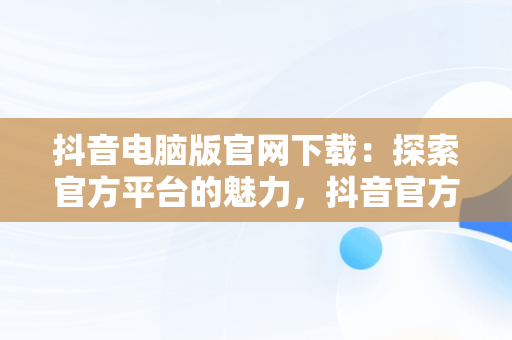 抖音电脑版官网下载：探索官方平台的魅力，抖音官方电脑版怎么下载安装 