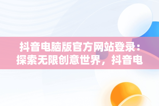 抖音电脑版官方网站登录：探索无限创意世界，抖音电脑版官方网站登录不了 