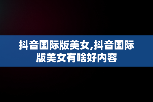 抖音国际版美女,抖音国际版美女有啥好内容