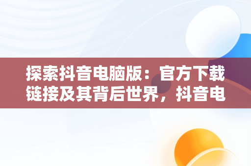 探索抖音电脑版：官方下载链接及其背后世界，抖音电脑版官方下载链接在哪 